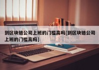 到区块链公司上班的门槛高吗[到区块链公司上班的门槛高吗]