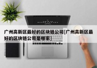 广州高新区最好的区块链公司[广州高新区最好的区块链公司是哪家]