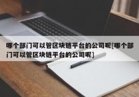 哪个部门可以管区块链平台的公司呢[哪个部门可以管区块链平台的公司呢]